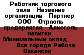 Работник торгового зала › Название организации ­ Партнер, ООО › Отрасль предприятия ­ Алкоголь, напитки › Минимальный оклад ­ 30 000 - Все города Работа » Вакансии   . Мурманская обл.,Видяево нп